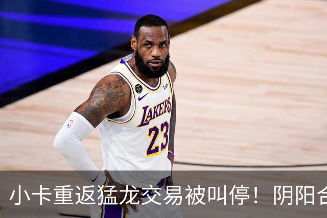 小卡重返猛龙交易被叫停！阴阳合同要毁他篮球生涯？
