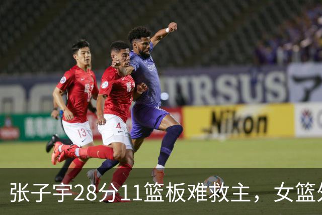 张子宇28分11篮板难救主，女篮外线哑火惜败澳洲