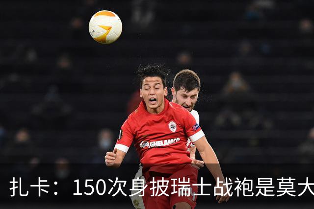 扎卡：150次身披瑞士战袍是莫大荣幸，希望不是最后一次高光表现