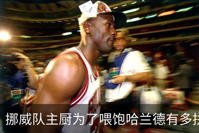 挪威队主厨为了喂饱哈兰德有多拼？他每天要补充6000卡路里热量，进入淘汰赛后球队紧急订购食材