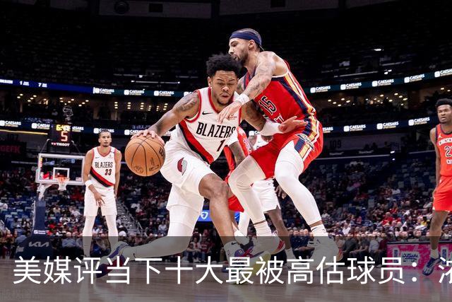 美媒评当下十大最被高估球员：浓眉居首莺歌第二 申京第九里夫斯第十