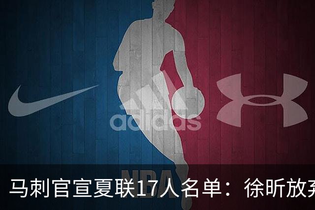 马刺官宣夏联17人名单：徐昕放弃 33+9三分打爆中国男篮李贤重在列